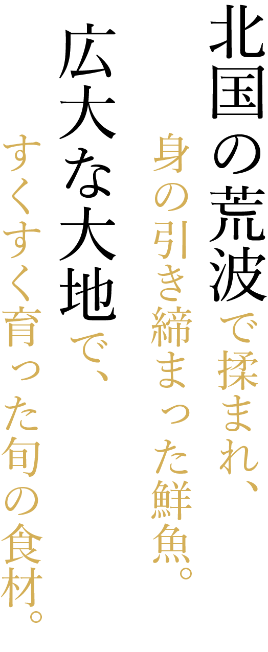 北国の荒波で揉まれ、身の引き締まった鮮魚。広大な大地で、すくすく育った旬の食材。